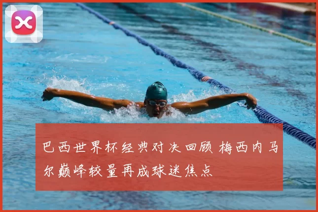 巴西世界杯经典对决回顾 梅西内马尔巅峰较量再成球迷焦点