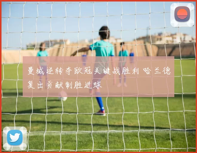 曼城逆转夺欧冠关键战胜利 哈兰德复出贡献制胜进球