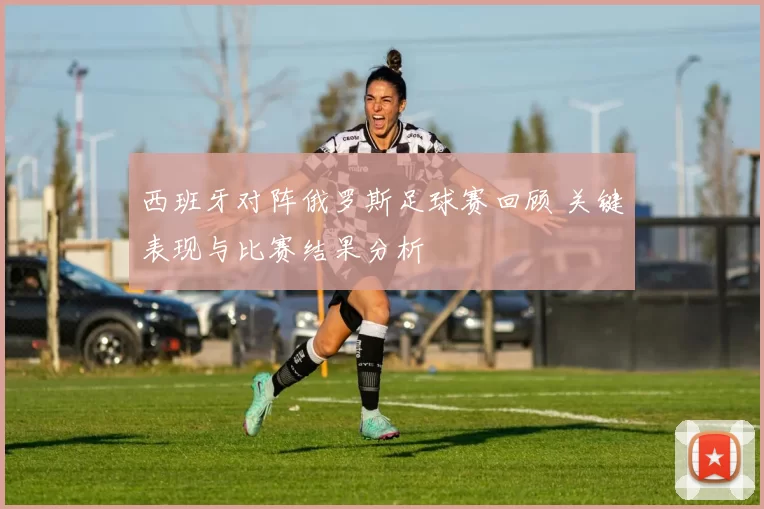 西班牙对阵俄罗斯足球赛回顾 关键表现与比赛结果分析