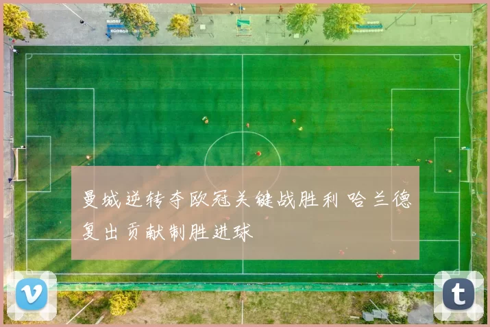 曼城逆转夺欧冠关键战胜利 哈兰德复出贡献制胜进球