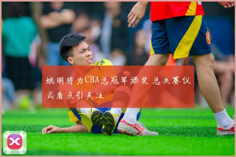 姚明将为CBA总冠军颁奖 总决赛仪式看点引关注