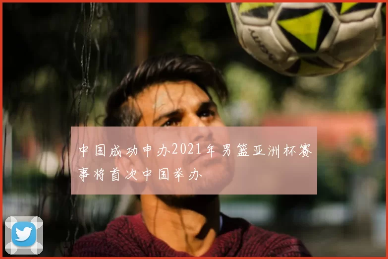 中国成功申办2021年男篮亚洲杯赛事将首次中国举办