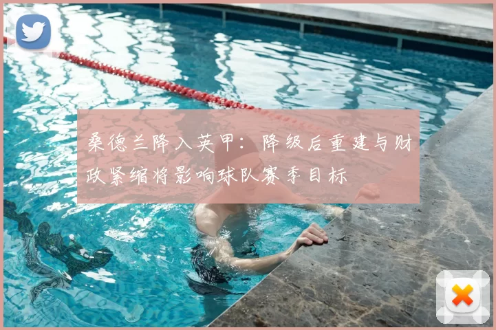 桑德兰降入英甲:降级后重建与财政紧缩将影响球队赛季目标