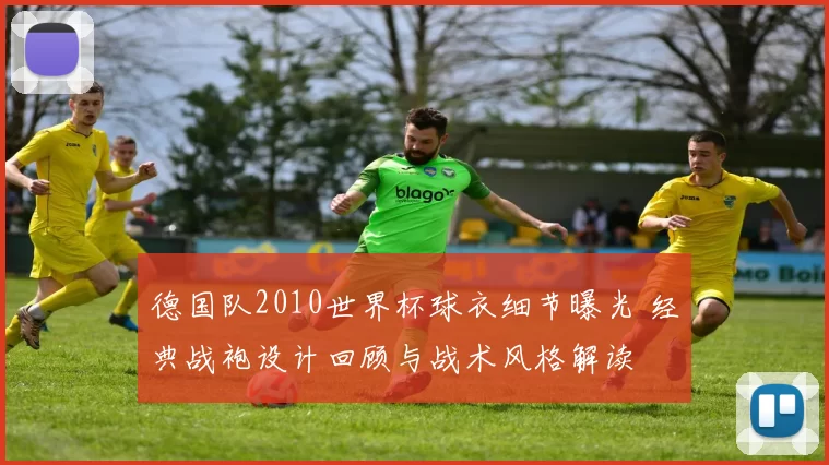德国队2010世界杯球衣细节曝光 经典战袍设计回顾与战术风格解读