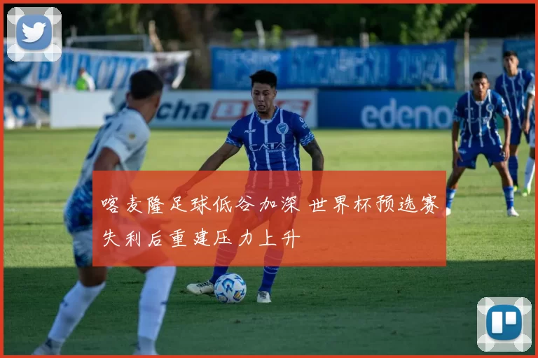 喀麦隆足球低谷加深 世界杯预选赛失利后重建压力上升