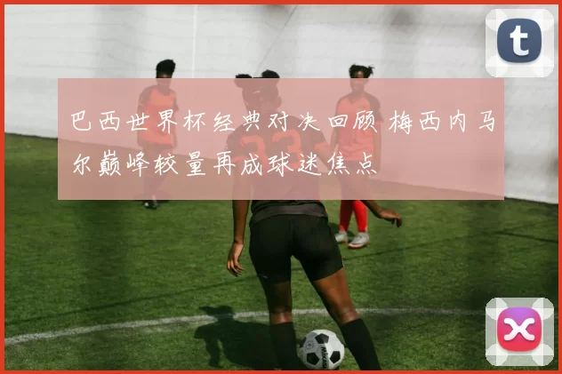 巴西世界杯经典对决回顾 梅西内马尔巅峰较量再成球迷焦点