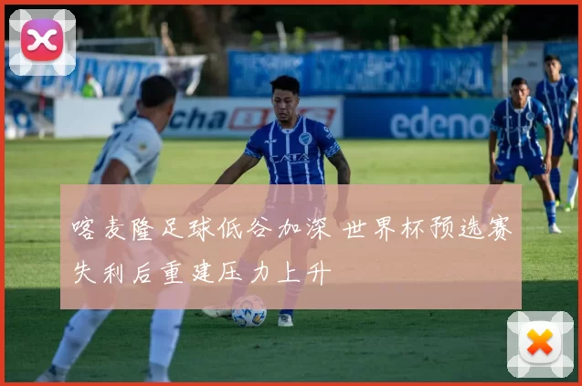 喀麦隆足球低谷加深 世界杯预选赛失利后重建压力上升