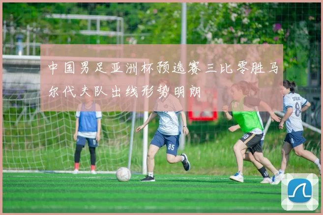 中国男足亚洲杯预选赛三比零胜马尔代夫队出线形势明朗