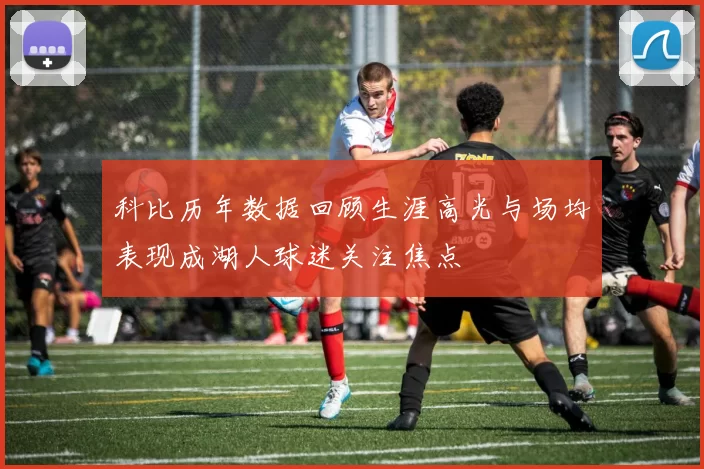 科比历年数据回顾生涯高光与场均表现成湖人球迷关注焦点