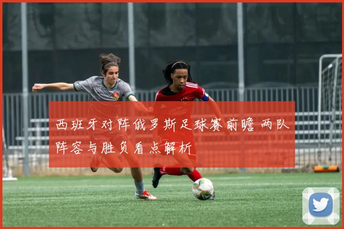西班牙对阵俄罗斯足球赛前瞻 两队阵容与胜负看点解析