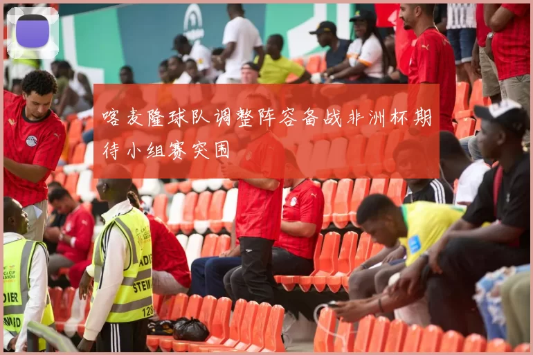 喀麦隆球队调整阵容备战非洲杯期待小组赛突围