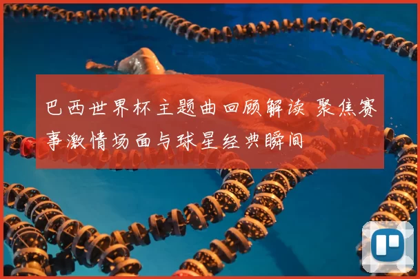 巴西世界杯主题曲回顾解读 聚焦赛事激情场面与球星经典瞬间