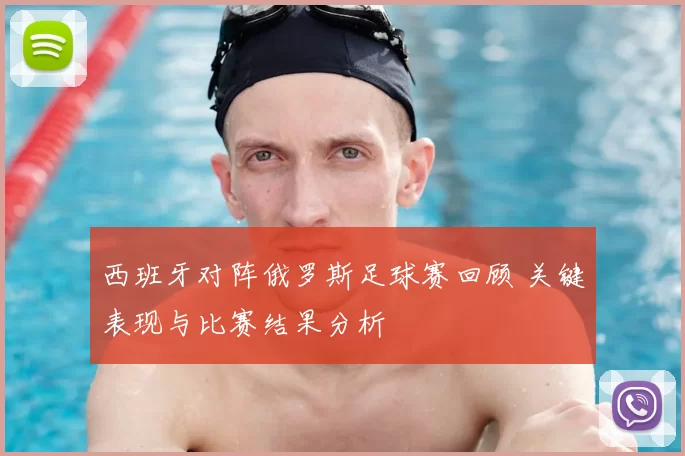 西班牙对阵俄罗斯足球赛回顾 关键表现与比赛结果分析
