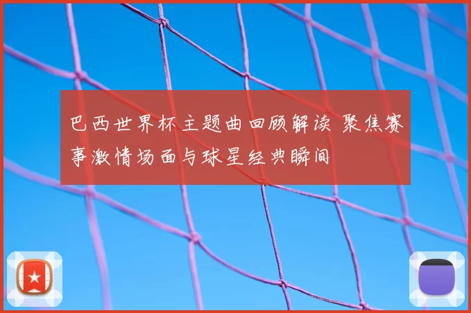 巴西世界杯主题曲回顾解读 聚焦赛事激情场面与球星经典瞬间
