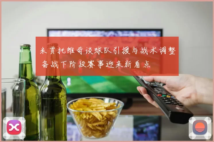 米贾托维奇谈球队引援与战术调整 备战下阶段赛事迎来新看点