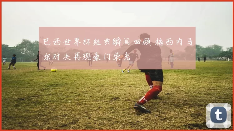 巴西世界杯经典瞬间回顾 梅西内马尔对决再现豪门荣光