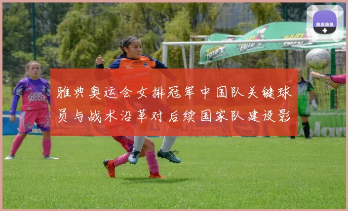 雅典奥运会女排冠军中国队关键球员与战术沿革对后续国家队建设影响