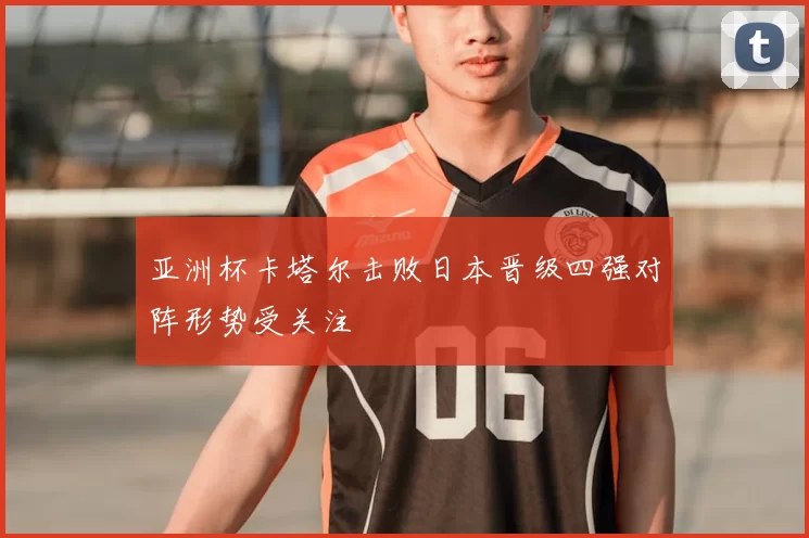 亚洲杯卡塔尔击败日本晋级四强对阵形势受关注