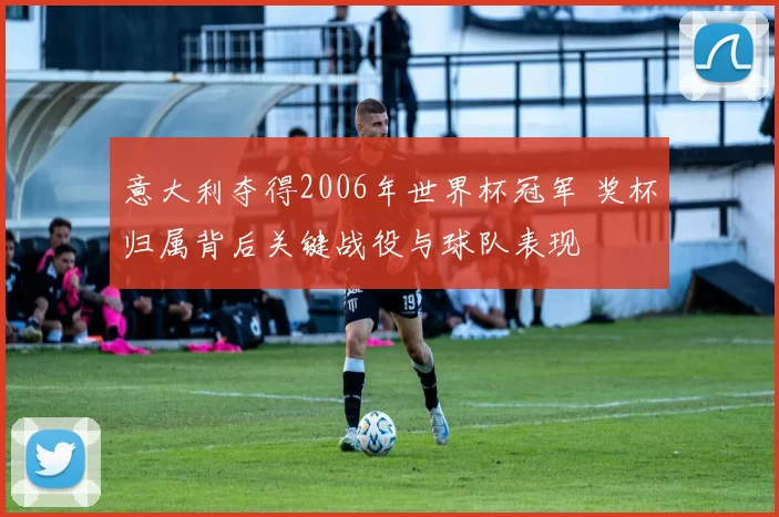 意大利夺得2006年世界杯冠军 奖杯归属背后关键战役与球队表现