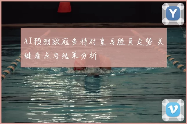 AI预测欧冠多特对皇马胜负走势 关键看点与结果分析