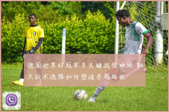 德国世界杯冠军年关键战役回顾 勒夫战术选择如何塑造夺冠路径