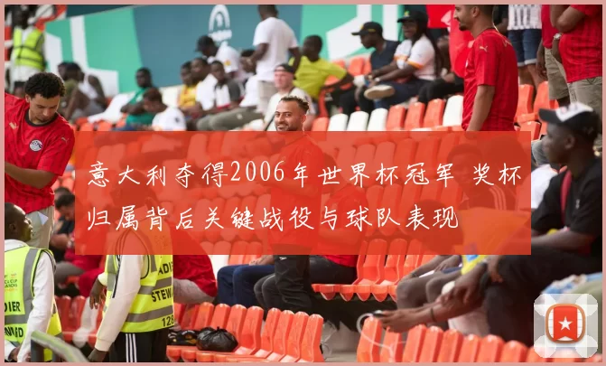 意大利夺得2006年世界杯冠军 奖杯归属背后关键战役与球队表现