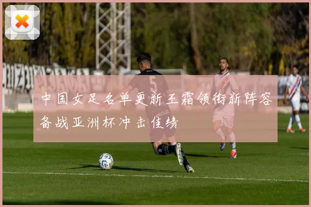 中国女足名单更新王霜领衔新阵容备战亚洲杯冲击佳绩