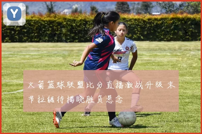 火箭篮球联盟比分直播激战升级 末节拉锯待揭晓胜负悬念