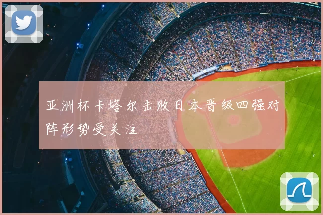 亚洲杯卡塔尔击败日本晋级四强对阵形势受关注