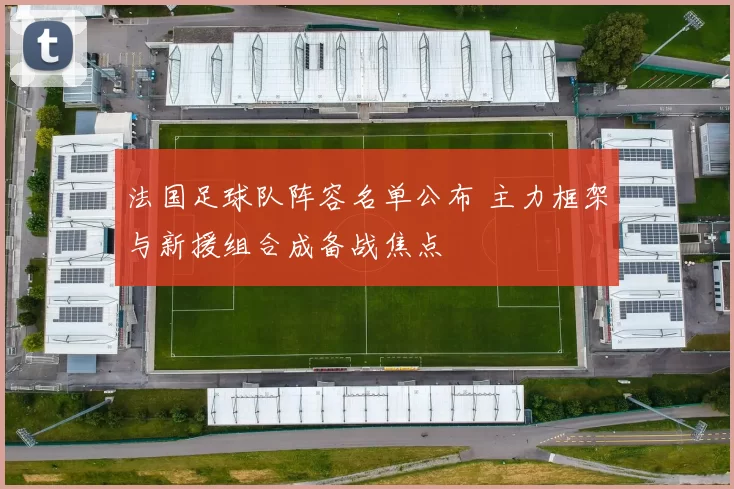 法国足球队阵容名单公布 主力框架与新援组合成备战焦点