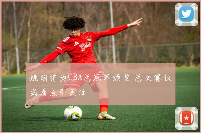 姚明将为CBA总冠军颁奖 总决赛仪式看点引关注
