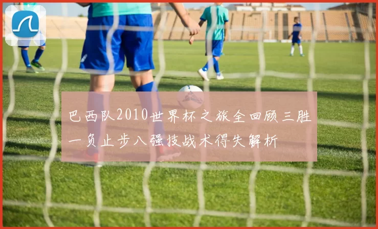 巴西队2010世界杯之旅全回顾三胜一负止步八强技战术得失解析