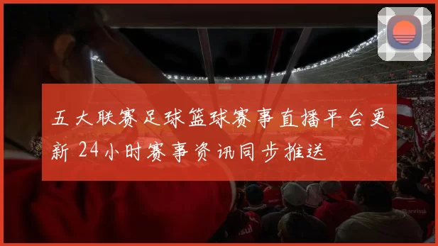五大联赛足球篮球赛事直播平台更新 24小时赛事资讯同步推送