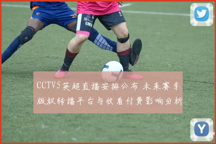 CCTV5英超直播安排公布 未来赛季版权转播平台与收看付费影响分析