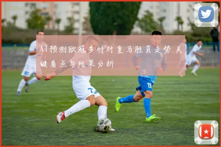 AI预测欧冠多特对皇马胜负走势 关键看点与结果分析