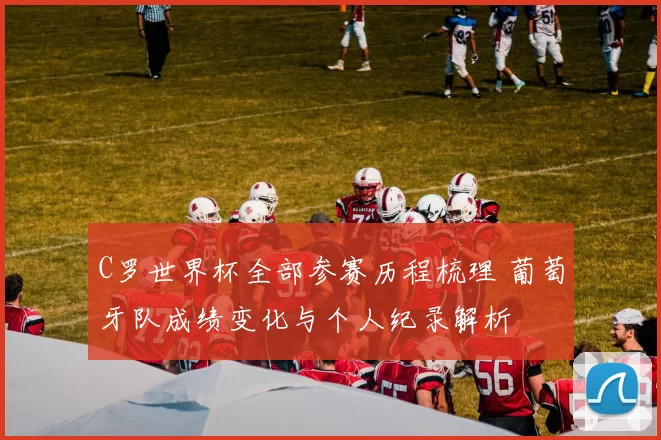 C罗世界杯全部参赛历程梳理 葡萄牙队成绩变化与个人纪录解析
