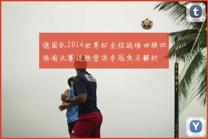 德国队2014世界杯全程战绩回顾四场淘汰赛连胜登顶夺冠焦点解析