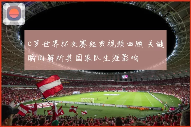 c罗世界杯决赛经典视频回顾 关键瞬间解析其国家队生涯影响