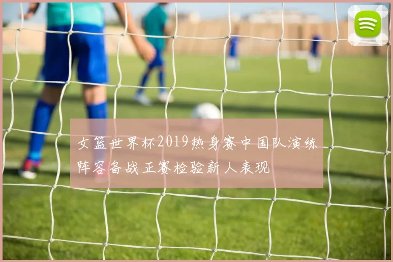 女篮世界杯2019热身赛中国队演练阵容备战正赛检验新人表现
