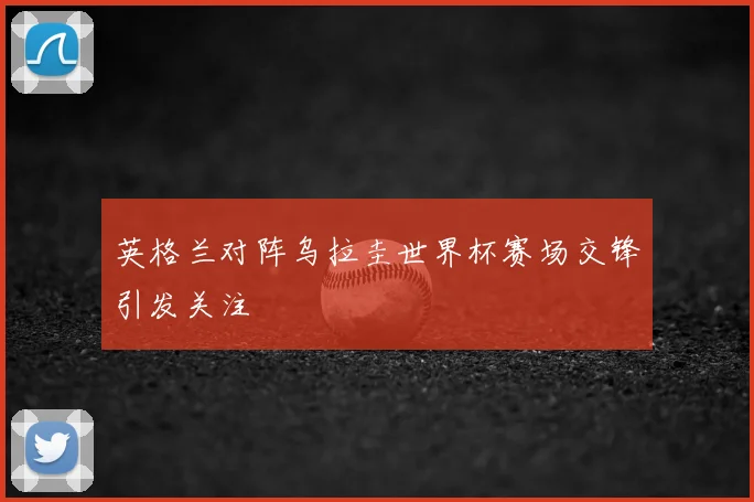 英格兰对阵乌拉圭世界杯赛场交锋引发关注
