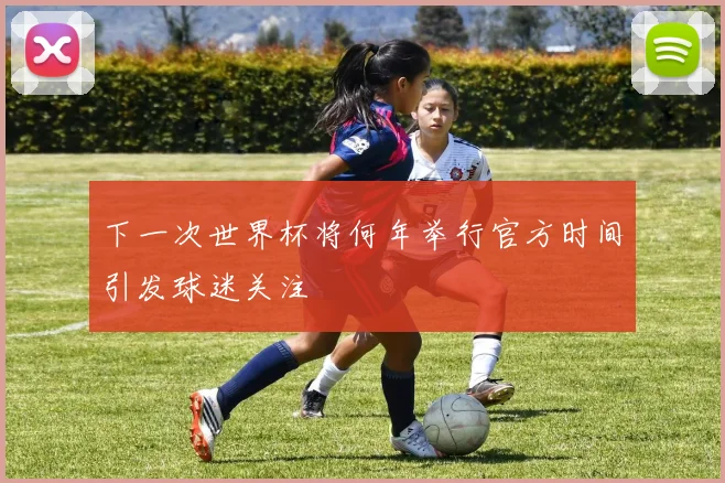 下一次世界杯将何年举行官方时间引发球迷关注
