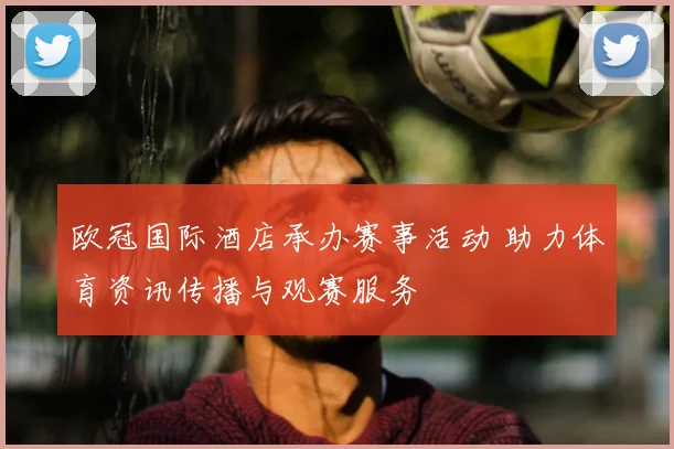欧冠国际酒店承办赛事活动 助力体育资讯传播与观赛服务