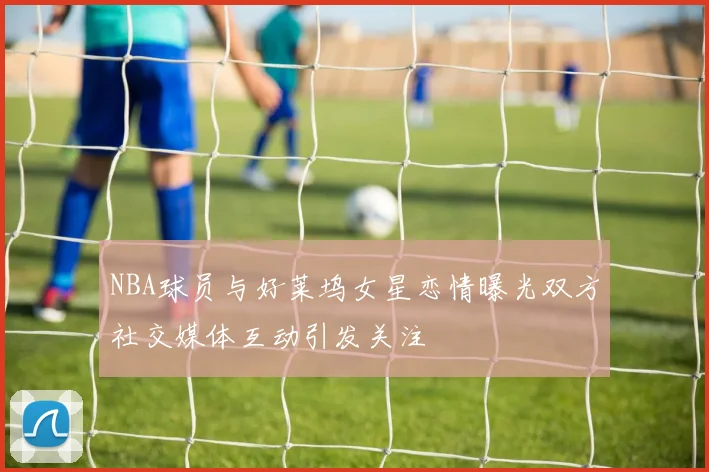 NBA球员与好莱坞女星恋情曝光双方社交媒体互动引发关注