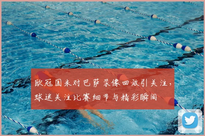 欧冠国米对巴萨录像回放引关注，球迷关注比赛细节与精彩瞬间