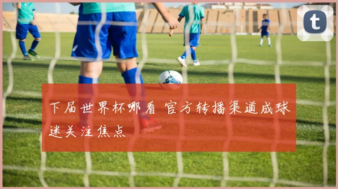下届世界杯哪看 官方转播渠道成球迷关注焦点