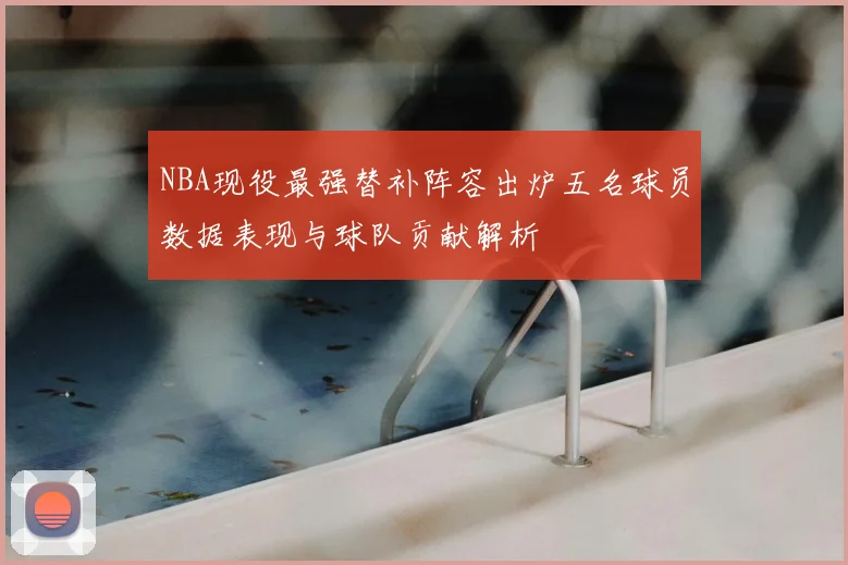 NBA现役最强替补阵容出炉五名球员数据表现与球队贡献解析