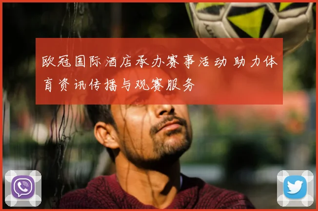 欧冠国际酒店承办赛事活动 助力体育资讯传播与观赛服务