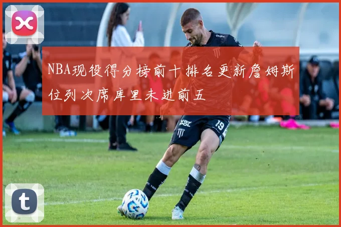 NBA现役得分榜前十排名更新詹姆斯位列次席库里未进前五