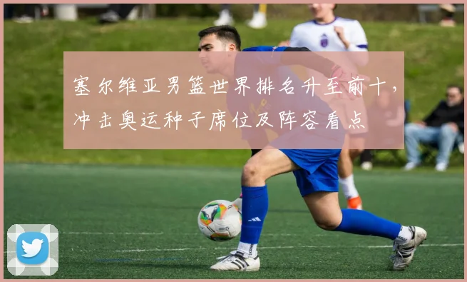 塞尔维亚男篮世界排名升至前十，冲击奥运种子席位及阵容看点